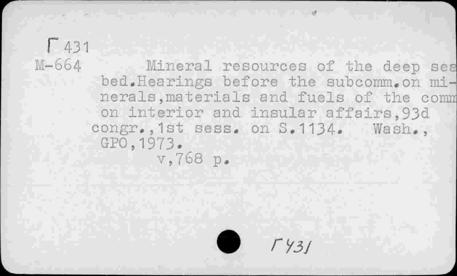 ﻿r 431
M-664 Mineral resources of the deep sea bed.Hearings before the subcomm.on minerals ,materials and fuels of the comn on interior and insular affairs,93d congr.,1st sess. on 3.1134. Wash., GPO,1973.
v,768 p.
</3/